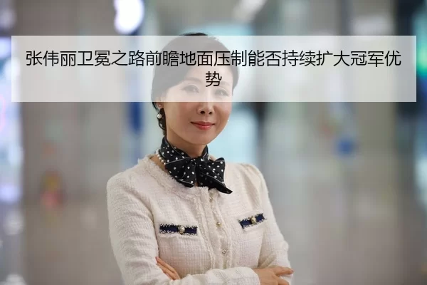 张伟丽卫冕之路前瞻地面压制能否持续扩大冠军优势