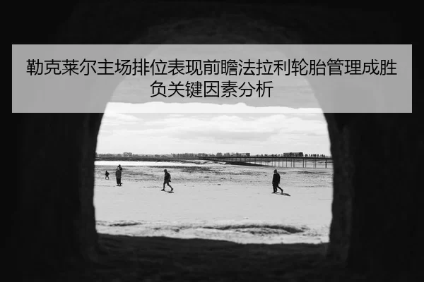 勒克莱尔主场排位表现前瞻法拉利轮胎管理成胜负关键因素分析
