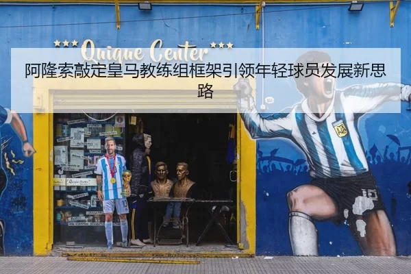 阿隆索敲定皇马教练组框架引领年轻球员发展新思路