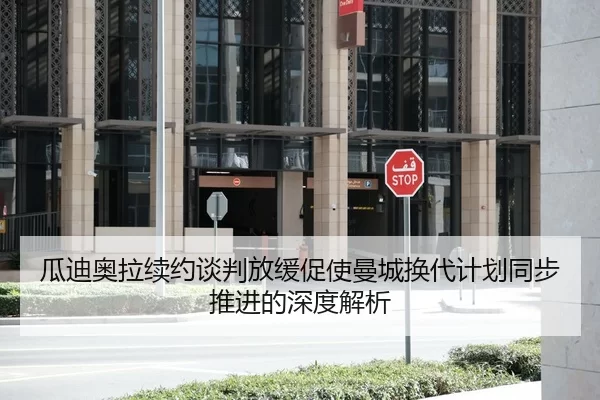 瓜迪奥拉续约谈判放缓促使曼城换代计划同步推进的深度解析