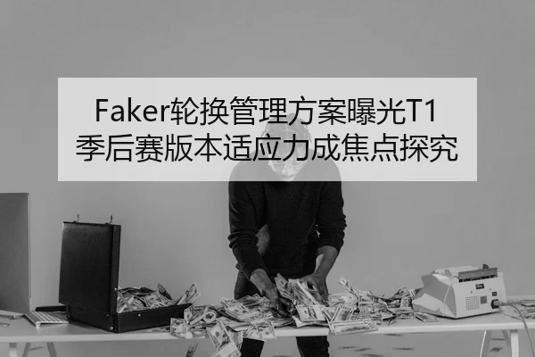 Faker轮换管理方案曝光T1季后赛版本适应力成焦点探究