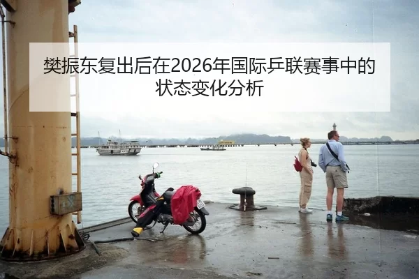 樊振东复出后在2026年国际乒联赛事中的状态变化分析