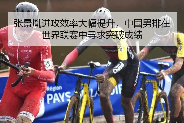 张景胤进攻效率大幅提升，中国男排在世界联赛中寻求突破成绩
