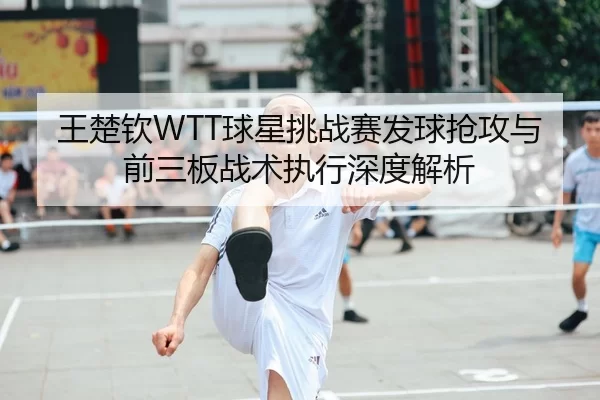 王楚钦WTT球星挑战赛发球抢攻与前三板战术执行深度解析