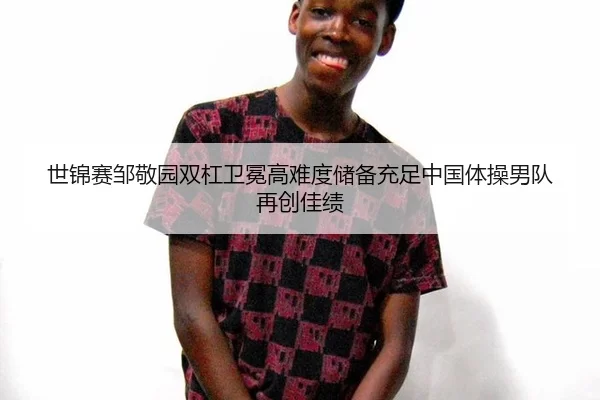 世锦赛邹敬园双杠卫冕高难度储备充足中国体操男队再创佳绩