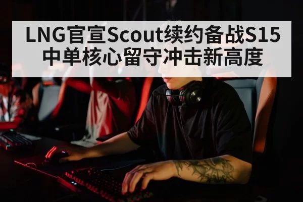 LNG官宣Scout续约备战S15 中单核心留守冲击新高度