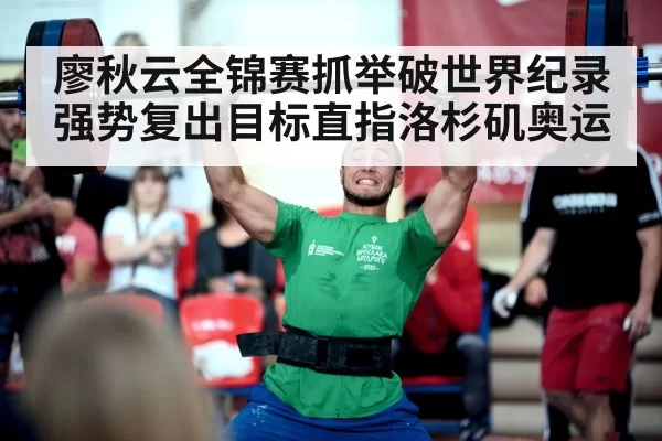 廖秋云全锦赛抓举破世界纪录强势复出目标直指洛杉矶奥运